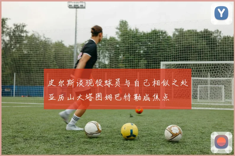 皮尔斯谈现役球员与自己相似之处亚历山大塔图姆巴特勒成焦点