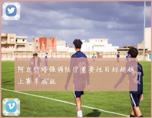 阿尔特塔强调防守重要性目标超越上赛季成就