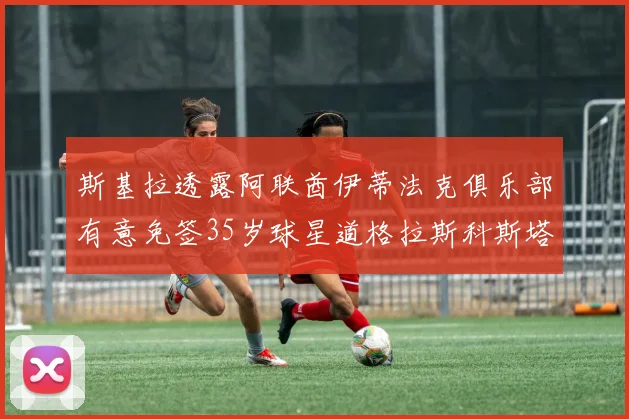 斯基拉透露阿联酋伊蒂法克俱乐部有意免签35岁球星道格拉斯科斯塔