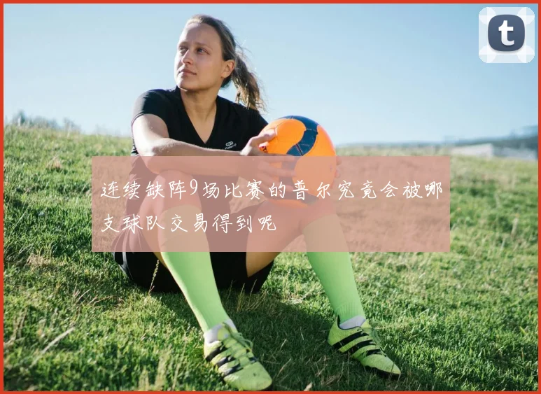 连续缺阵9场比赛的普尔究竟会被哪支球队交易得到呢