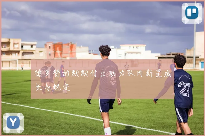 德罗赞的默默付出助力队内新星成长与蜕变