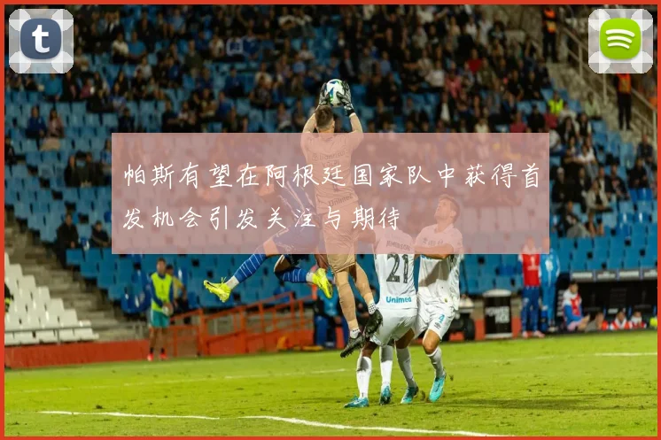 帕斯有望在阿根廷国家队中获得首发机会引发关注与期待