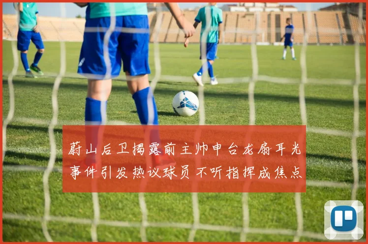 蔚山后卫揭露前主帅申台龙扇耳光事件引发热议球员不听指挥成焦点