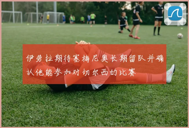 伊劳拉期待塞梅尼奥长期留队并确认他能参加对切尔西的比赛