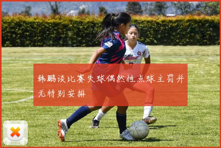 韩鹏谈比赛失球偶然性点球主罚并无特别安排