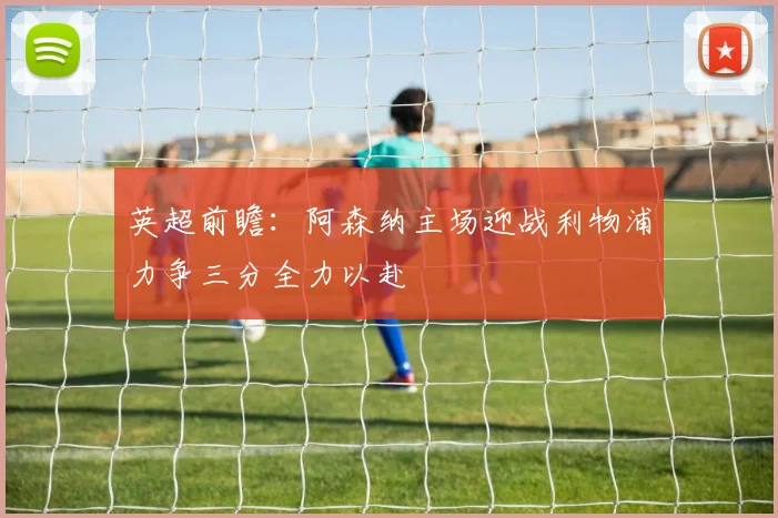 英超前瞻：阿森纳主场迎战利物浦力争三分全力以赴