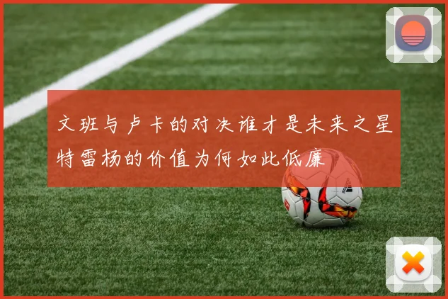 文班与卢卡的对决谁才是未来之星特雷杨的价值为何如此低廉