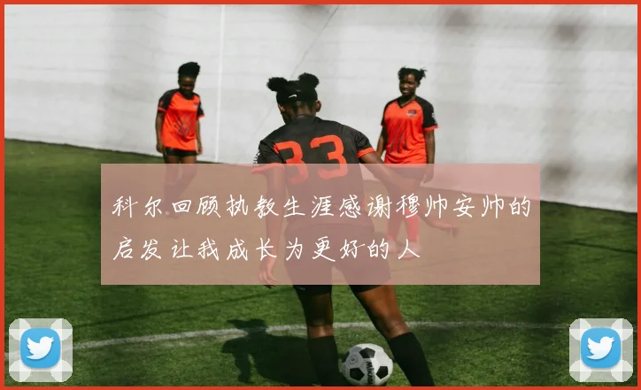 科尔回顾执教生涯感谢穆帅安帅的启发让我成长为更好的人