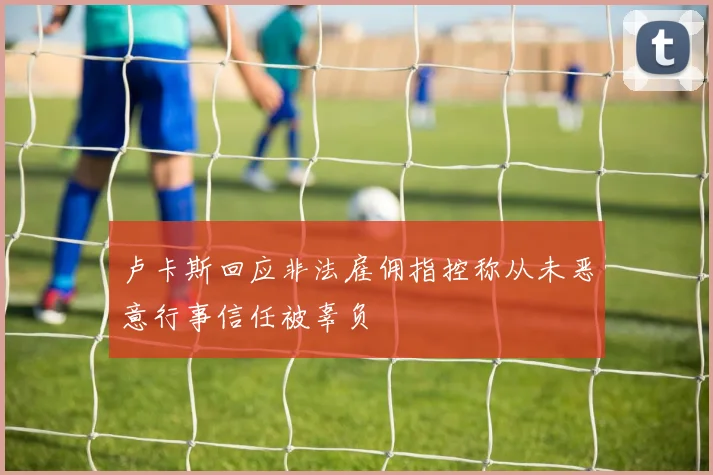 卢卡斯回应非法雇佣指控称从未恶意行事信任被辜负