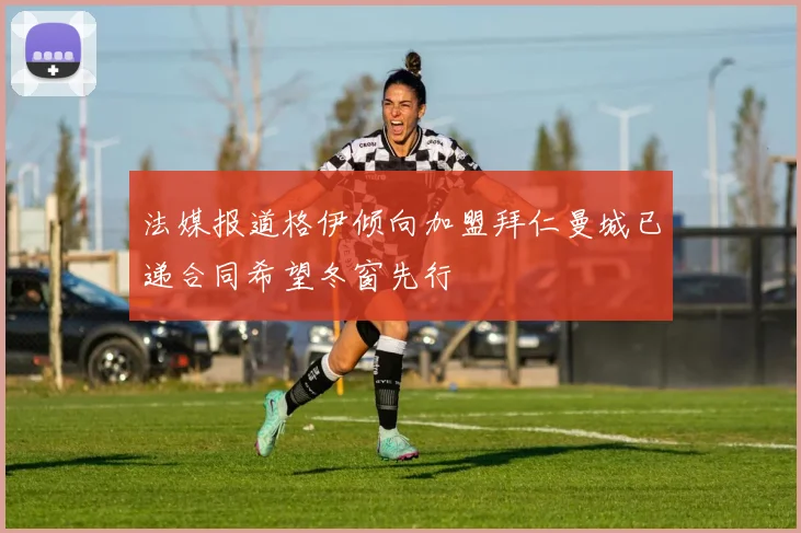 法媒报道格伊倾向加盟拜仁曼城已递合同希望冬窗先行