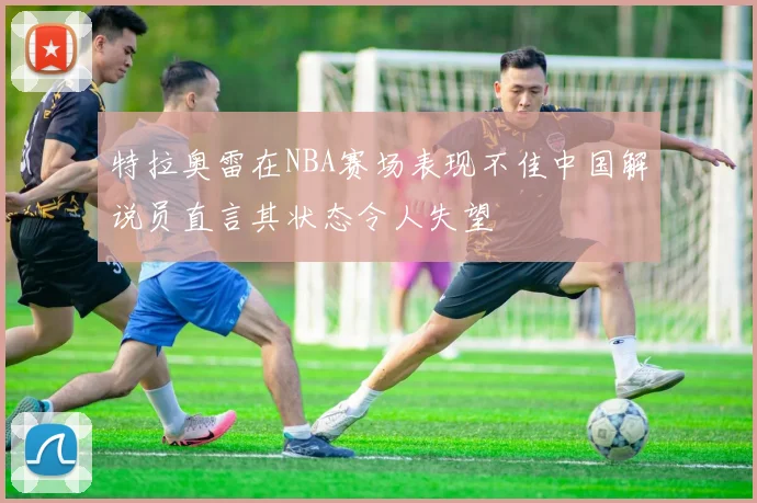 特拉奥雷在NBA赛场表现不佳中国解说员直言其状态令人失望