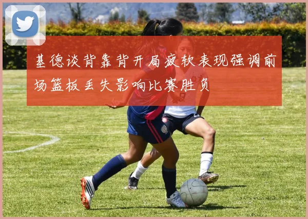 基德谈背靠背开局疲软表现强调前场篮板丢失影响比赛胜负