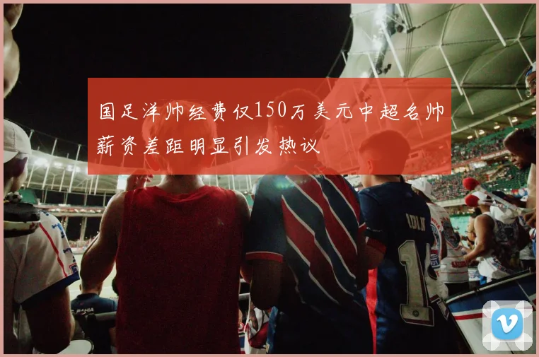 国足洋帅经费仅150万美元中超名帅薪资差距明显引发热议