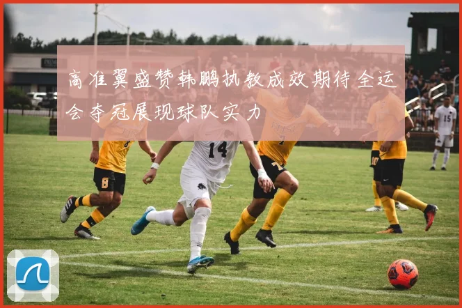 高准翼盛赞韩鹏执教成效期待全运会夺冠展现球队实力
