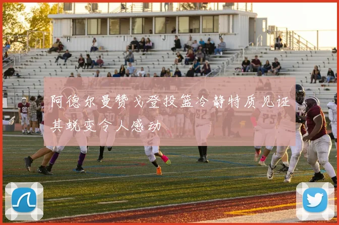 阿德尔曼赞戈登投篮冷静特质见证其蜕变令人感动