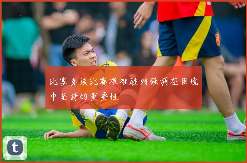 比塞克谈比赛艰难胜利强调在困境中坚持的重要性