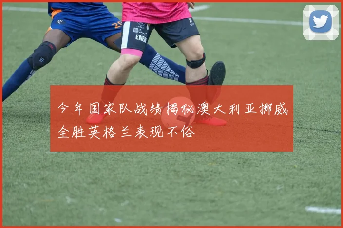 今年国家队战绩揭秘澳大利亚挪威全胜英格兰表现不俗