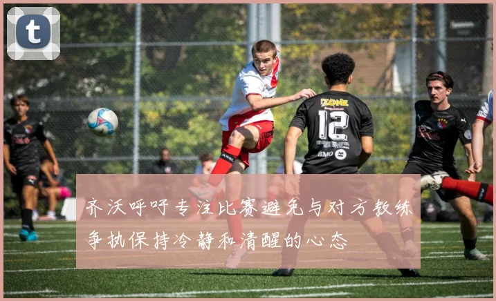 齐沃呼吁专注比赛避免与对方教练争执保持冷静和清醒的心态