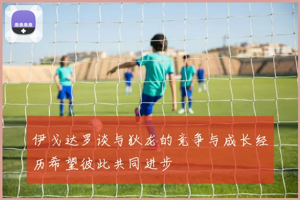 伊戈达罗谈与狄龙的竞争与成长经历希望彼此共同进步