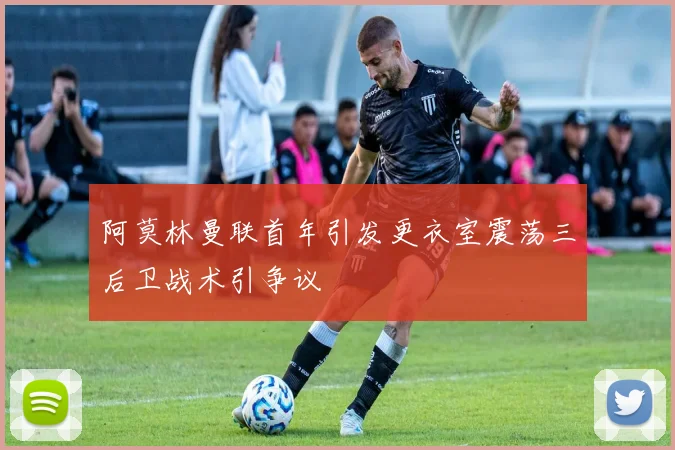 阿莫林曼联首年引发更衣室震荡三后卫战术引争议