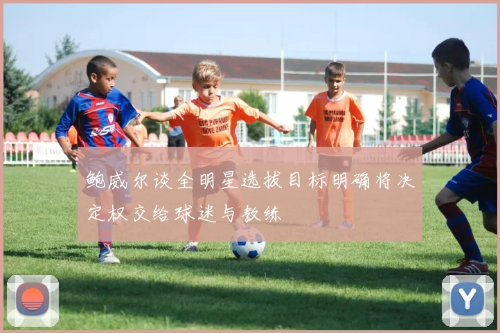 鲍威尔谈全明星选拔目标明确将决定权交给球迷与教练