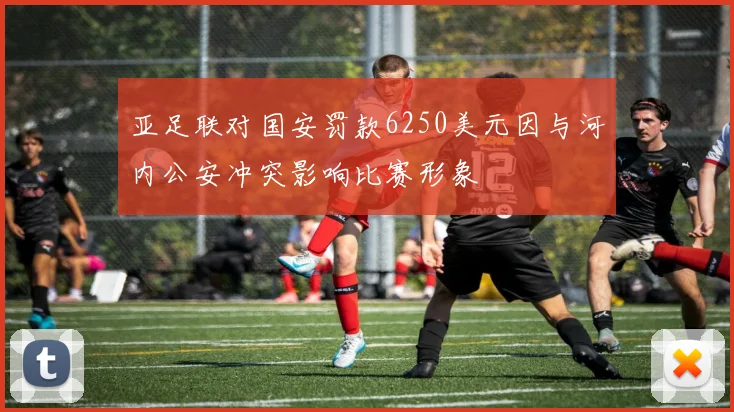 亚足联对国安罚款6250美元因与河内公安冲突影响比赛形象