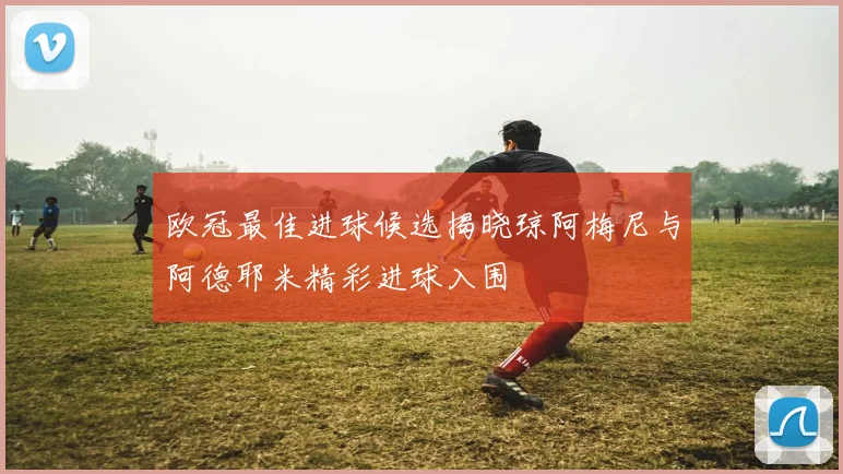 欧冠最佳进球候选揭晓琼阿梅尼与阿德耶米精彩进球入围