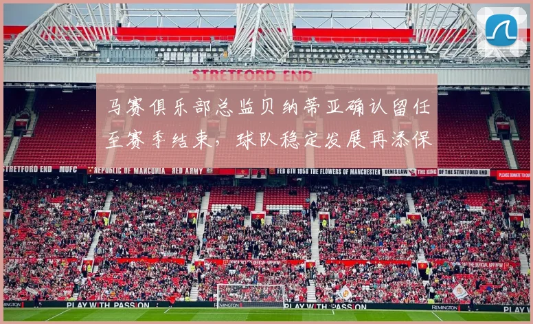 马赛俱乐部总监贝纳蒂亚确认留任至赛季结束，球队稳定发展再添保障