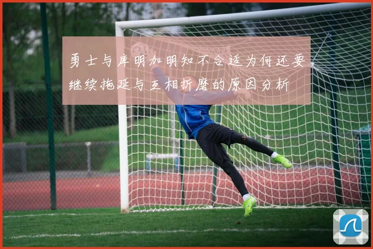 勇士与库明加明知不合适为何还要继续拖延与互相折磨的原因分析