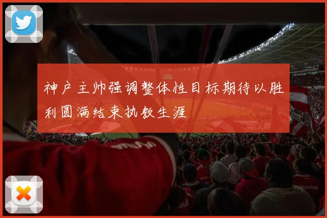 神户主帅强调整体性目标期待以胜利圆满结束执教生涯
